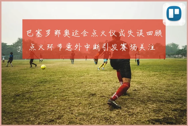 巴塞罗那奥运会点火仪式失误回顾 点火环节意外中断引发赛场关注