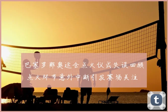 巴塞罗那奥运会点火仪式失误回顾 点火环节意外中断引发赛场关注